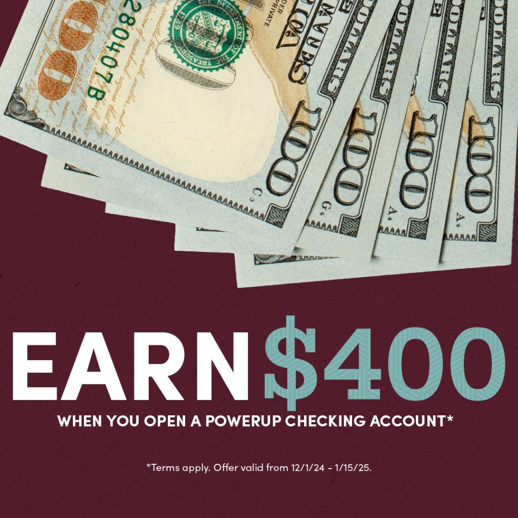 4 $100 bills on a burgundy background. Text promoting an offer that says "Earn $400 when you open a PowerUp Checking account.* *Terms apply. Offer valid from 12/1/24 - 1/15/25."